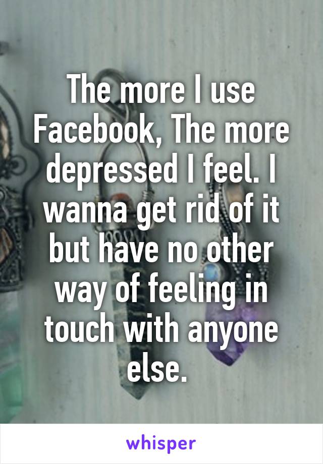 The more I use Facebook, The more depressed I feel. I wanna get rid of it but have no other way of feeling in touch with anyone else. 