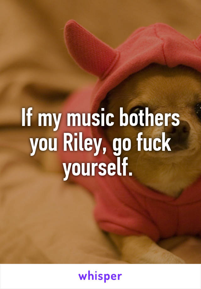 If my music bothers you Riley, go fuck yourself. 