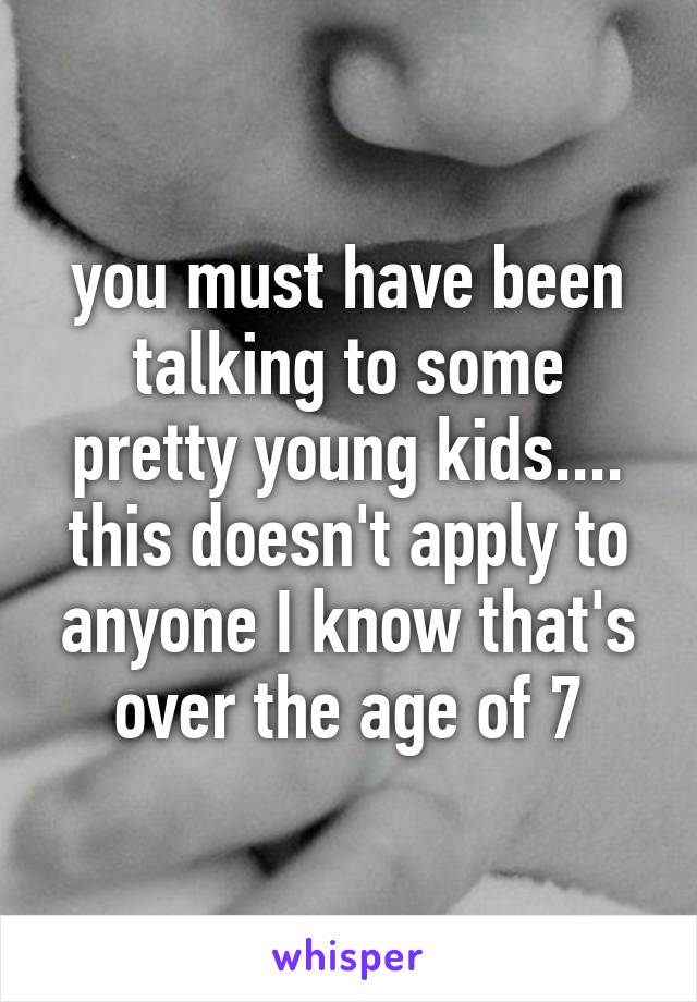 you must have been talking to some pretty young kids.... this doesn't apply to anyone I know that's over the age of 7