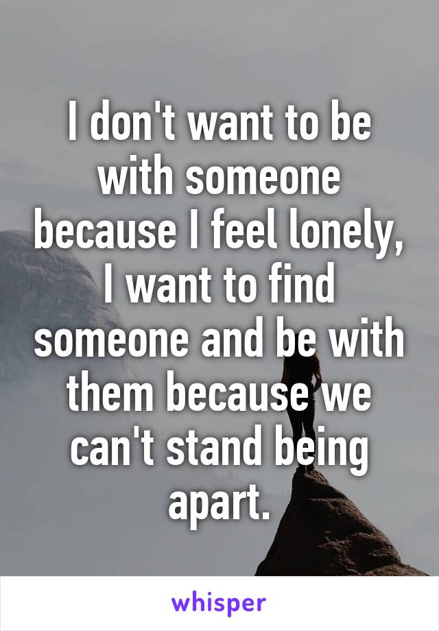 I don't want to be with someone because I feel lonely, I want to find someone and be with them because we can't stand being apart.