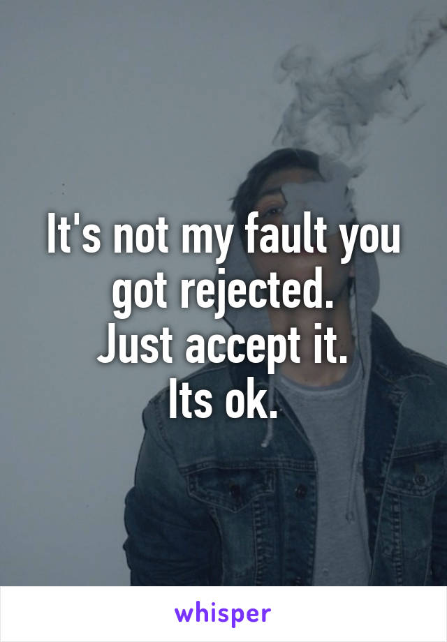 It's not my fault you got rejected.
Just accept it.
Its ok.