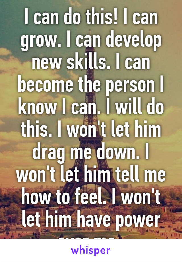 I can do this! I can grow. I can develop new skills. I can become the person I know I can. I will do this. I won't let him drag me down. I won't let him tell me how to feel. I won't let him have power over me. 