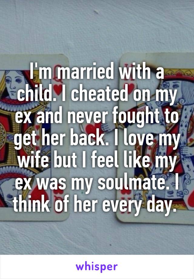 I'm married with a child. I cheated on my ex and never fought to get her back. I love my wife but I feel like my ex was my soulmate. I think of her every day. 