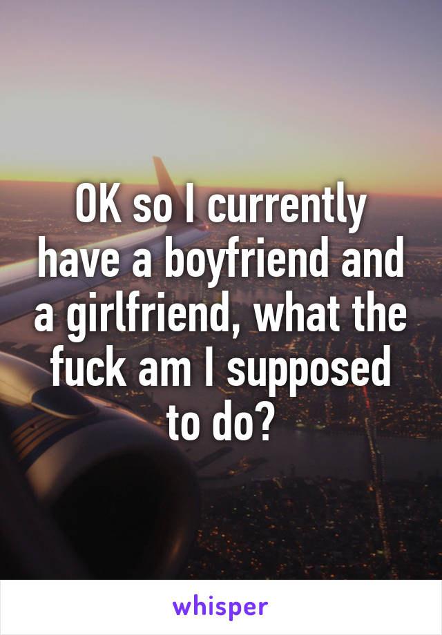 OK so I currently have a boyfriend and a girlfriend, what the fuck am I supposed to do?