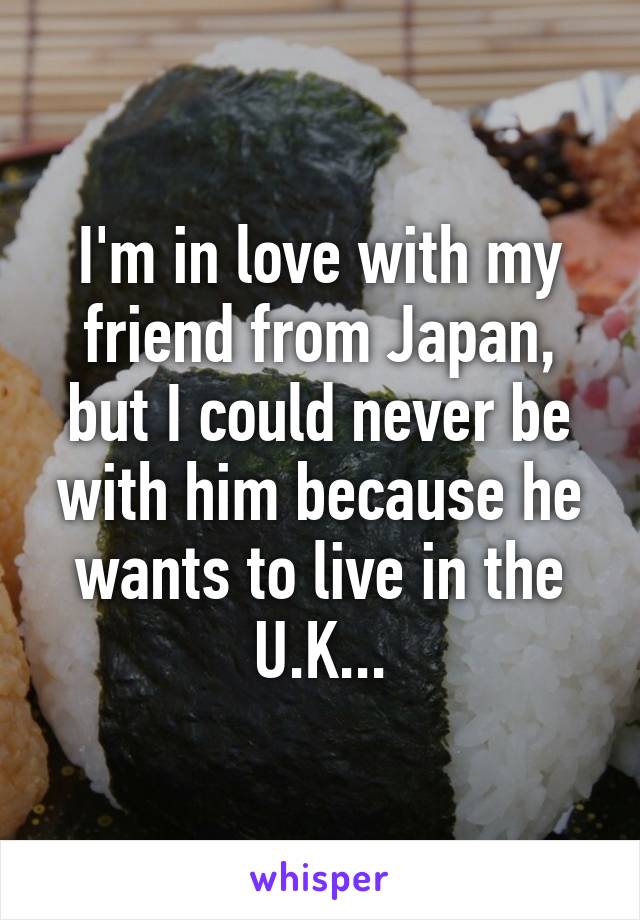 I'm in love with my friend from Japan, but I could never be with him because he wants to live in the U.K...