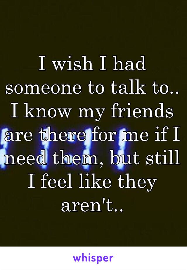 I wish I had someone to talk to.. I know my friends are there for me if I need them, but still I feel like they aren't.. 