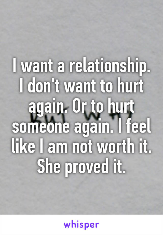 I want a relationship. I don't want to hurt again. Or to hurt someone again. I feel like I am not worth it. She proved it.