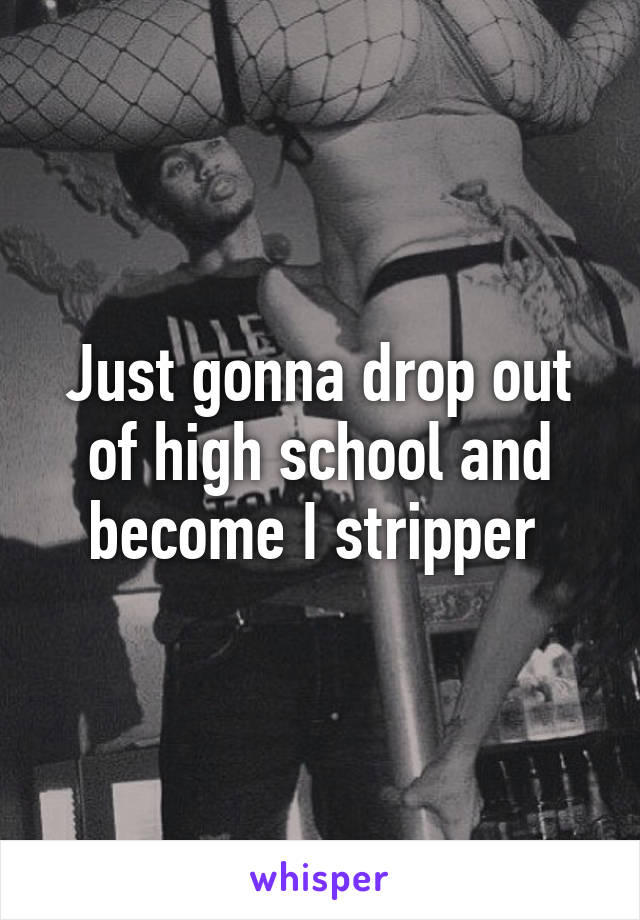 Just gonna drop out of high school and become I stripper 