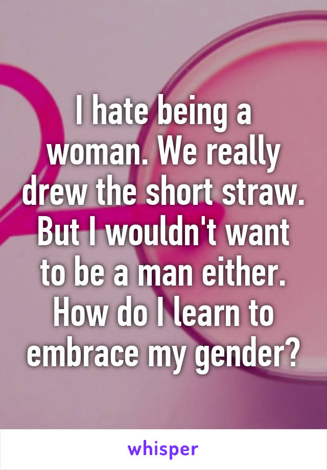 I hate being a woman. We really drew the short straw. But I wouldn't want to be a man either. How do I learn to embrace my gender?