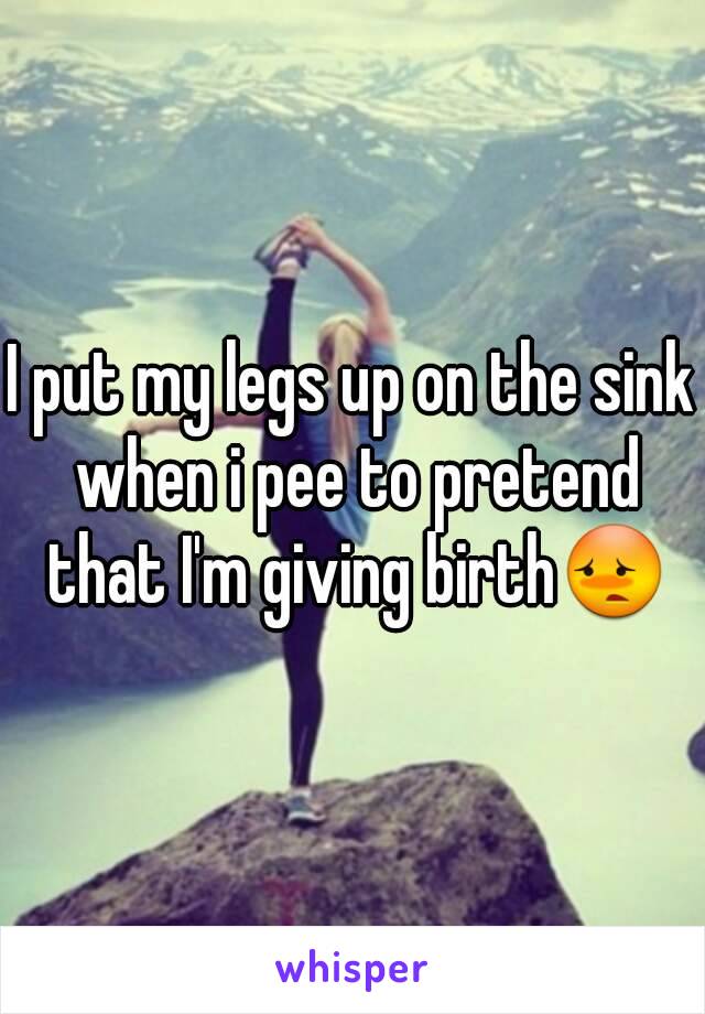 I put my legs up on the sink when i pee to pretend that I'm giving birth😳