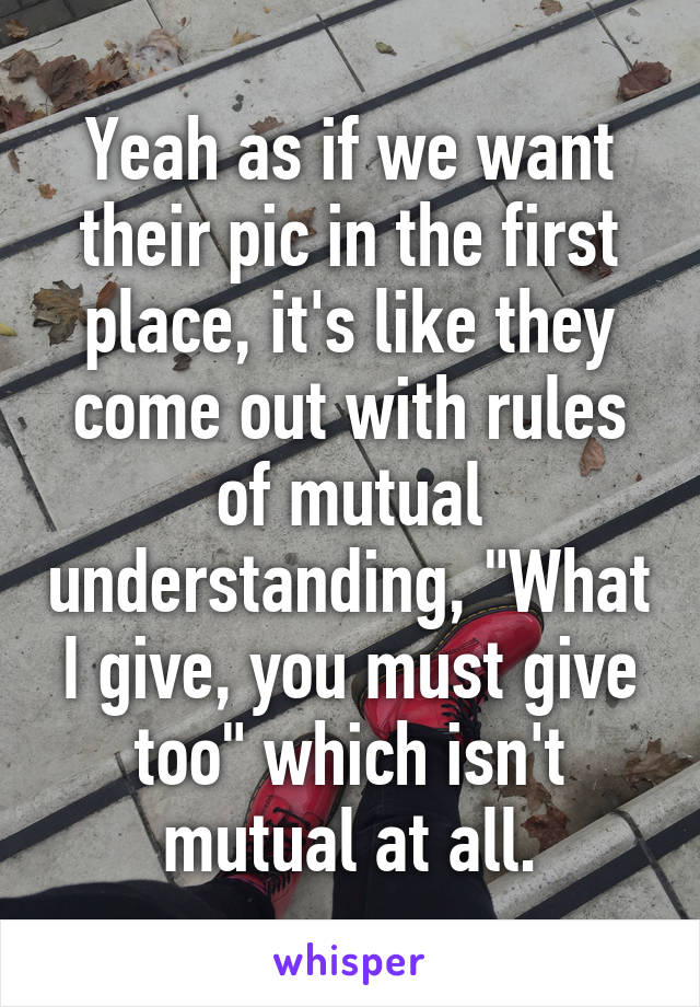 Yeah as if we want their pic in the first place, it's like they come out with rules of mutual understanding, "What I give, you must give too" which isn't mutual at all.