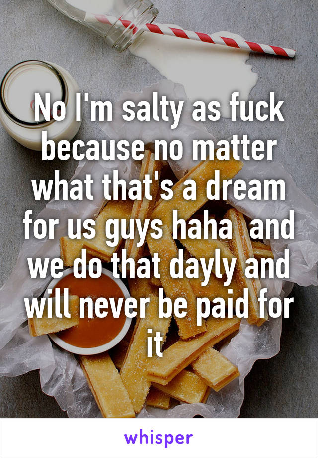 No I'm salty as fuck because no matter what that's a dream for us guys haha  and we do that dayly and will never be paid for it 