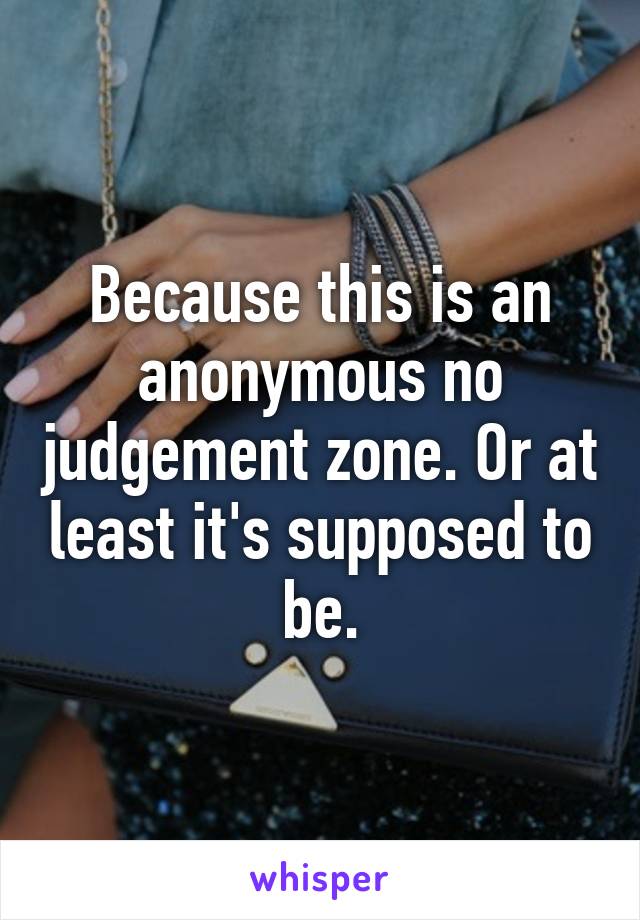 Because this is an anonymous no judgement zone. Or at least it's supposed to be.