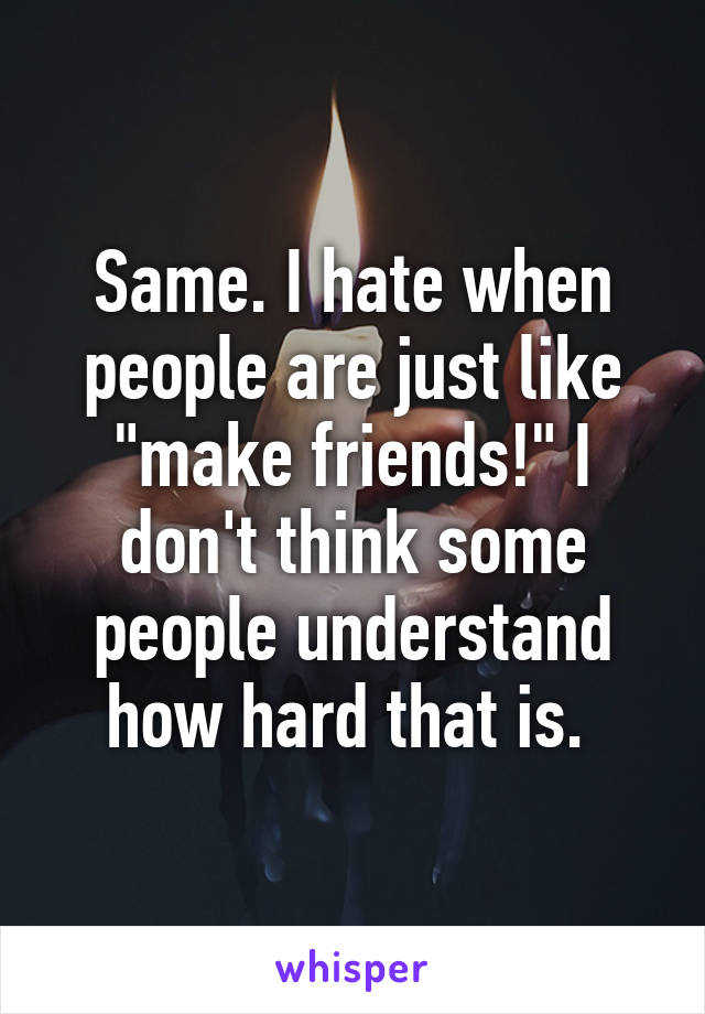 Same. I hate when people are just like "make friends!" I don't think some people understand how hard that is. 