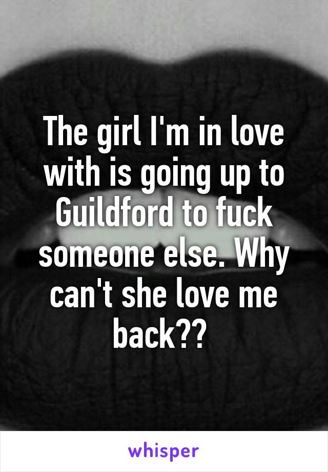 The girl I'm in love with is going up to Guildford to fuck someone else. Why can't she love me back?? 