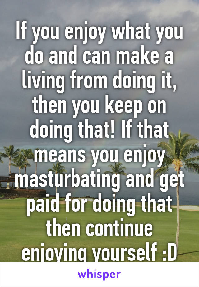 If you enjoy what you do and can make a living from doing it, then you keep on doing that! If that means you enjoy masturbating and get paid for doing that then continue enjoying yourself :D