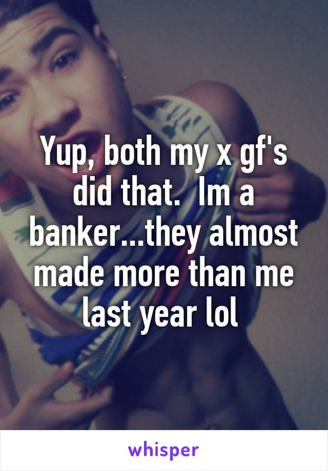 Yup, both my x gf's did that.  Im a banker...they almost made more than me last year lol 