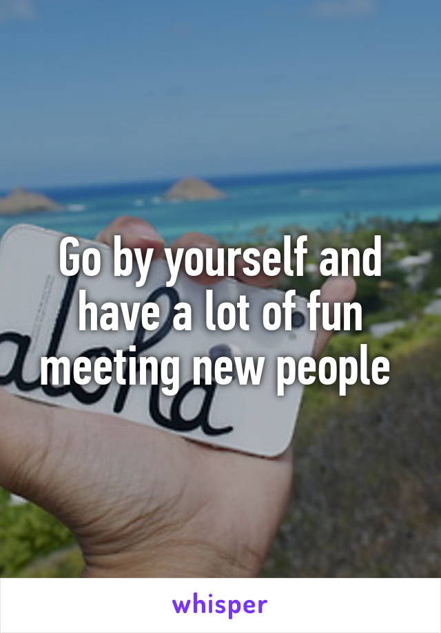 Go by yourself and have a lot of fun meeting new people 