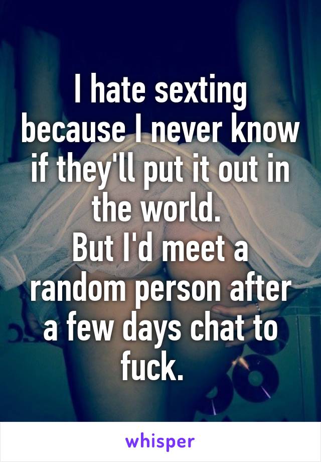 I hate sexting because I never know if they'll put it out in the world. 
But I'd meet a random person after a few days chat to fuck.  