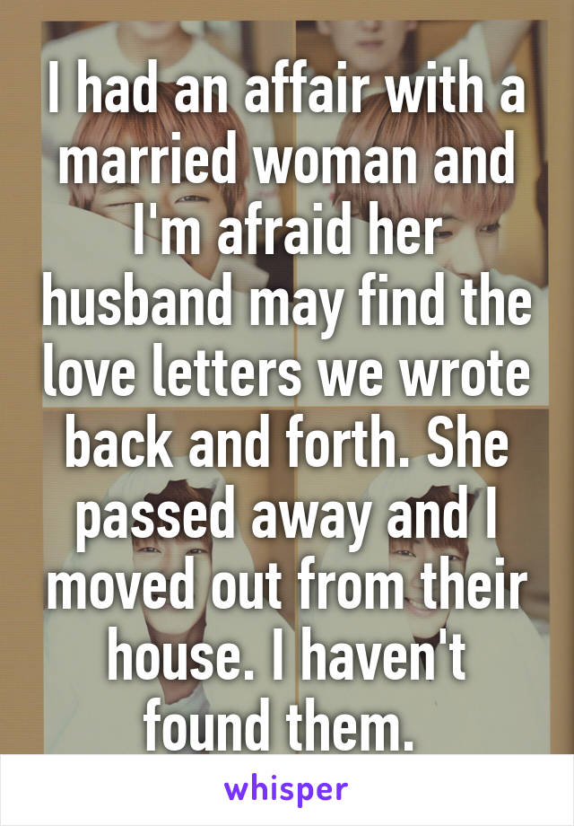 I had an affair with a married woman and I'm afraid her husband may find the love letters we wrote back and forth. She passed away and I moved out from their house. I haven't found them. 