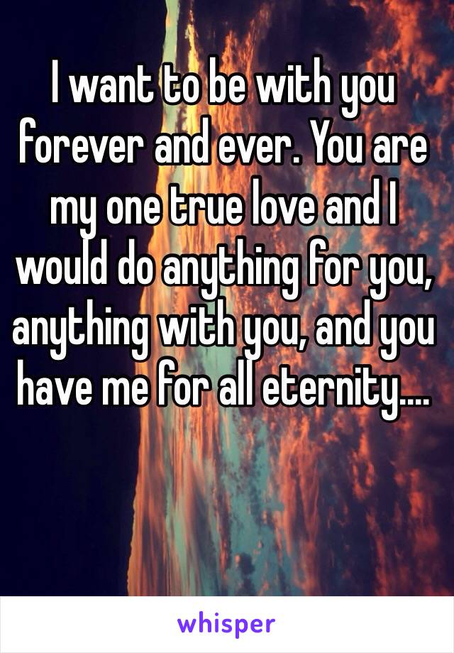 I want to be with you forever and ever. You are my one true love and I would do anything for you, anything with you, and you have me for all eternity....
