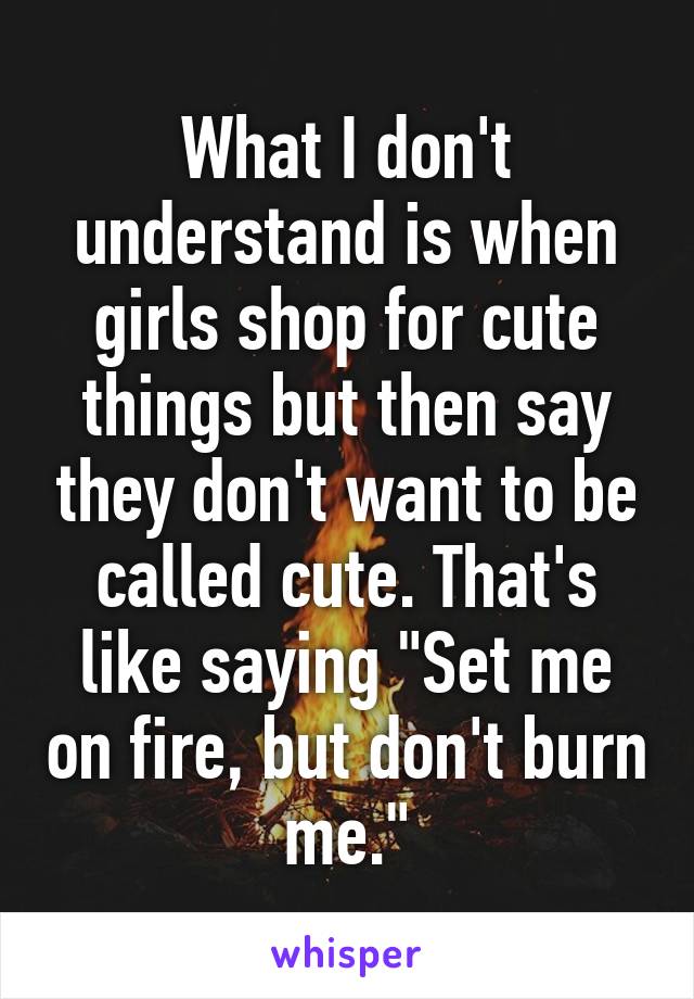 What I don't understand is when girls shop for cute things but then say they don't want to be called cute. That's like saying "Set me on fire, but don't burn me."