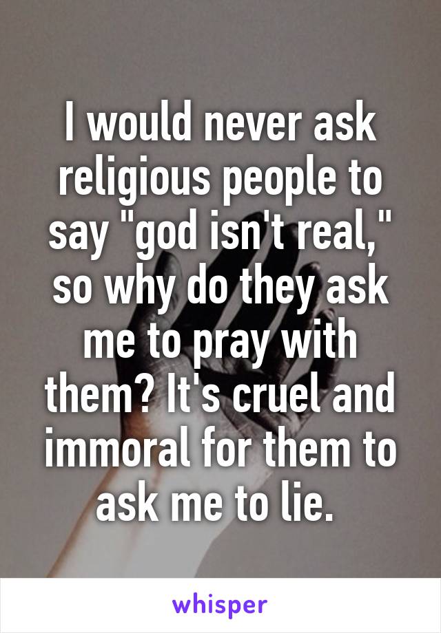 I would never ask religious people to say "god isn't real," so why do they ask me to pray with them? It's cruel and immoral for them to ask me to lie. 