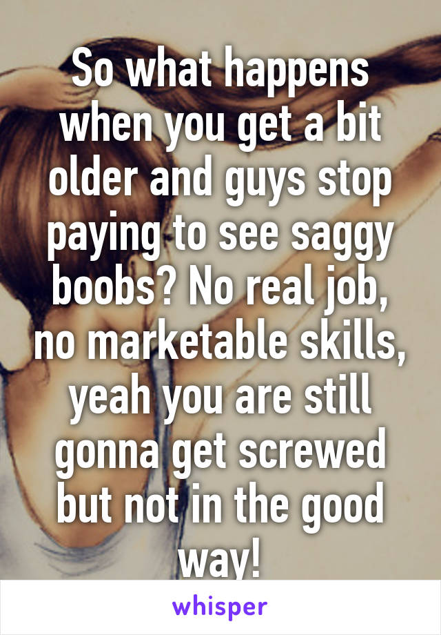 So what happens when you get a bit older and guys stop paying to see saggy boobs? No real job, no marketable skills, yeah you are still gonna get screwed but not in the good way!