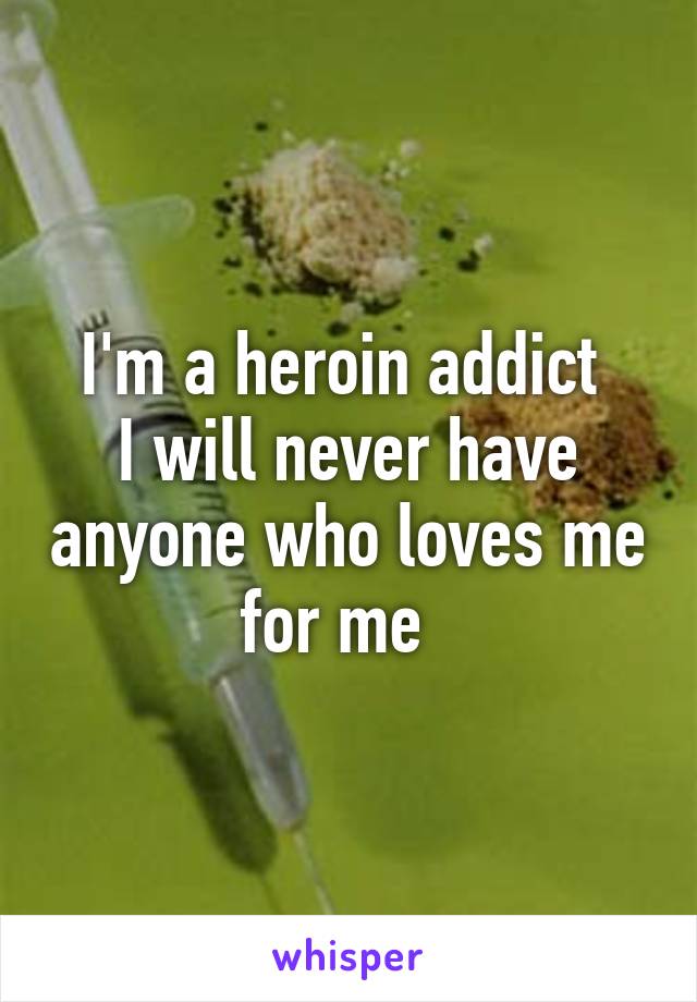 I'm a heroin addict 
I will never have anyone who loves me for me  