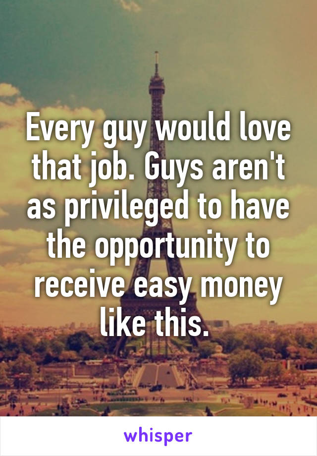 Every guy would love that job. Guys aren't as privileged to have the opportunity to receive easy money like this. 