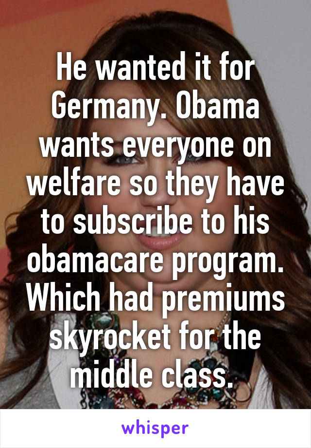 He wanted it for Germany. Obama wants everyone on welfare so they have to subscribe to his obamacare program. Which had premiums skyrocket for the middle class. 