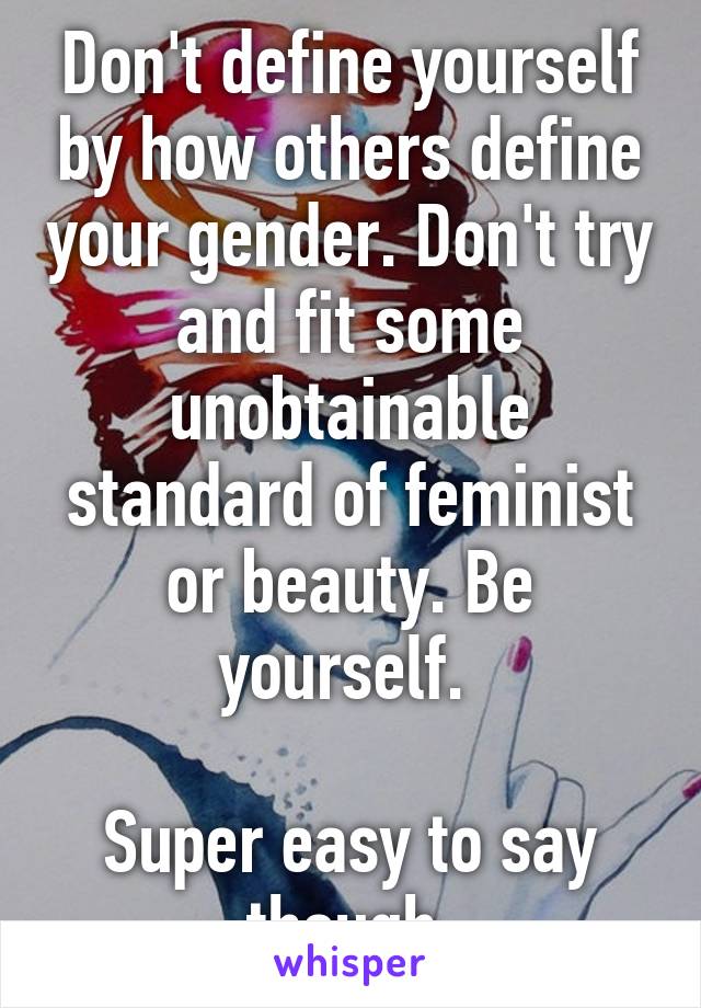 Don't define yourself by how others define your gender. Don't try and fit some unobtainable standard of feminist or beauty. Be yourself. 

Super easy to say though.