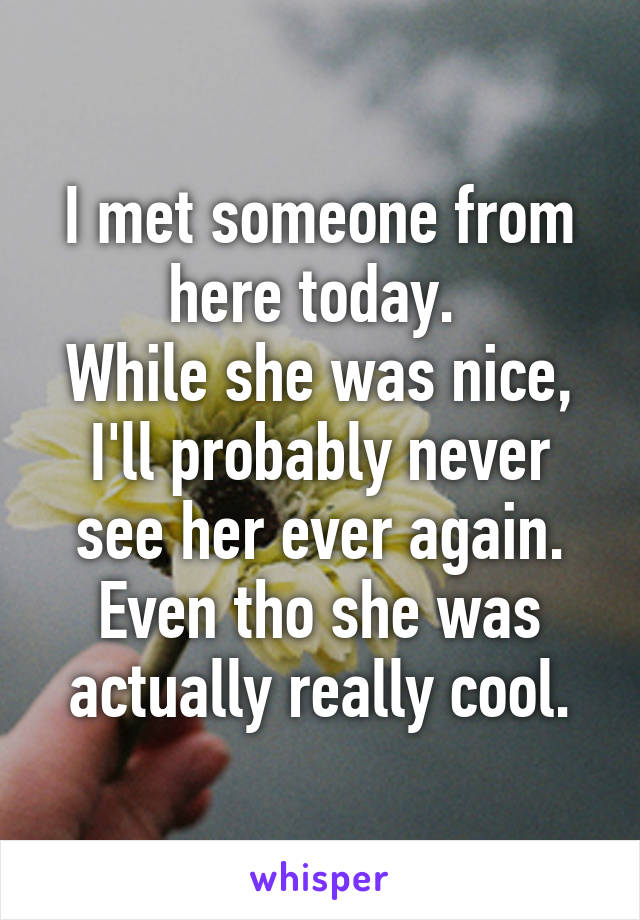 I met someone from here today. 
While she was nice, I'll probably never see her ever again.
Even tho she was actually really cool.