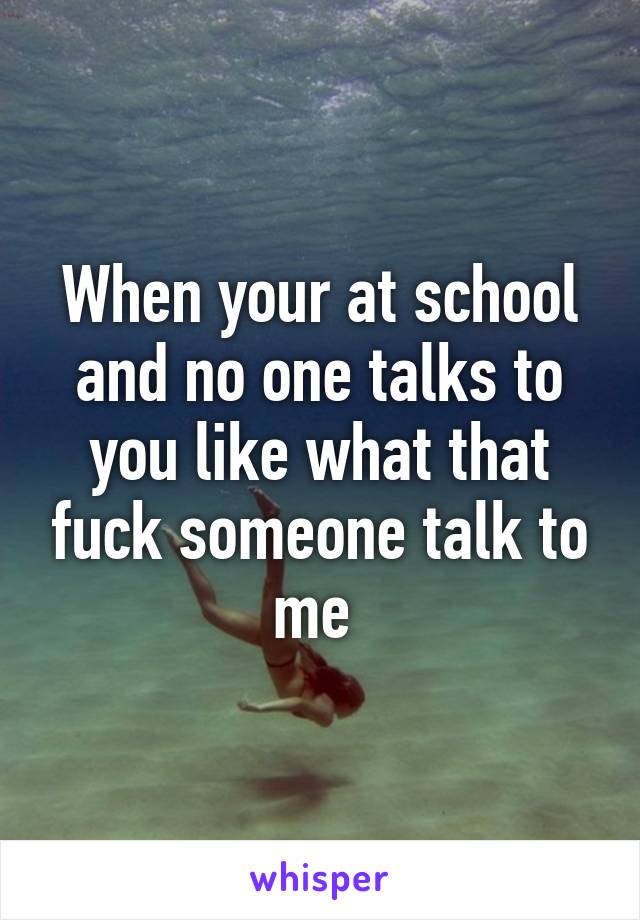 When your at school and no one talks to you like what that fuck someone talk to me 