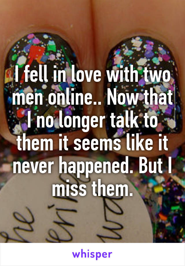 I fell in love with two men online.. Now that I no longer talk to them it seems like it never happened. But I miss them.