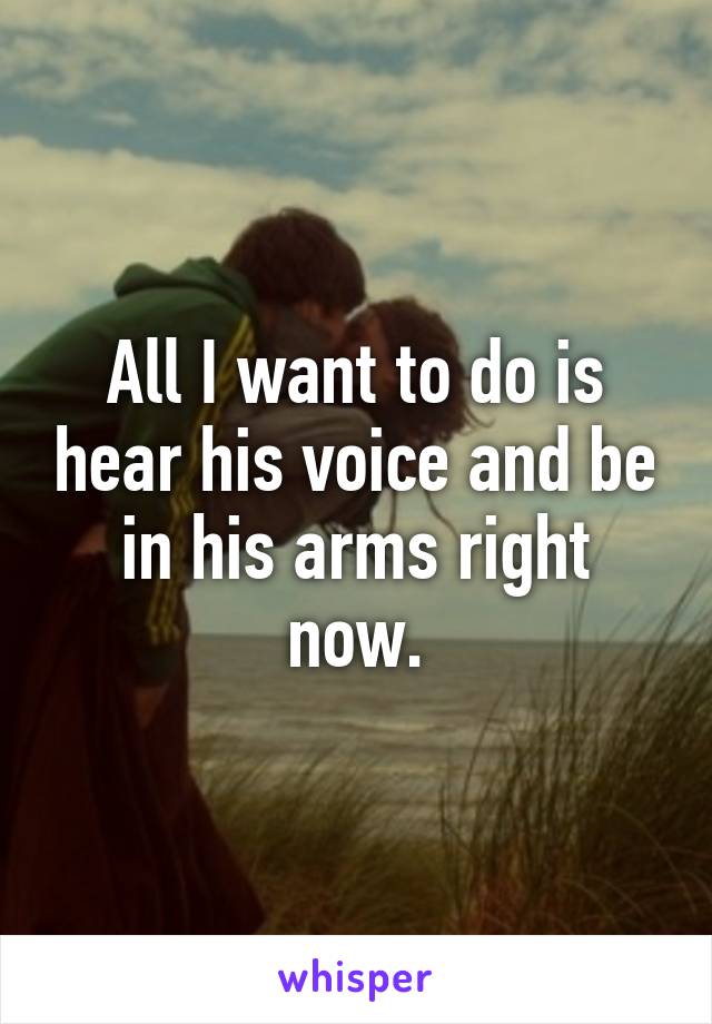 All I want to do is hear his voice and be in his arms right now.