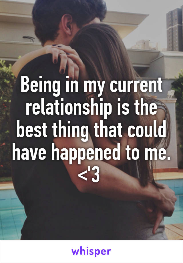 Being in my current relationship is the best thing that could have happened to me. <'3 