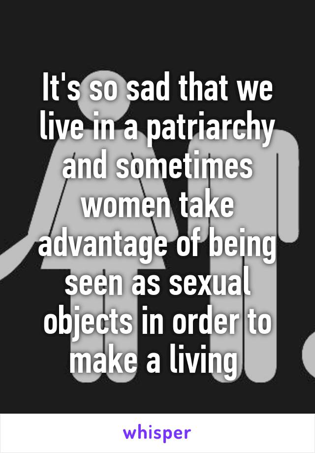 It's so sad that we live in a patriarchy and sometimes women take advantage of being seen as sexual objects in order to make a living 