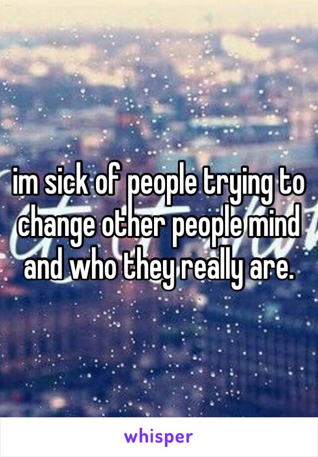 im sick of people trying to change other people mind and who they really are. 