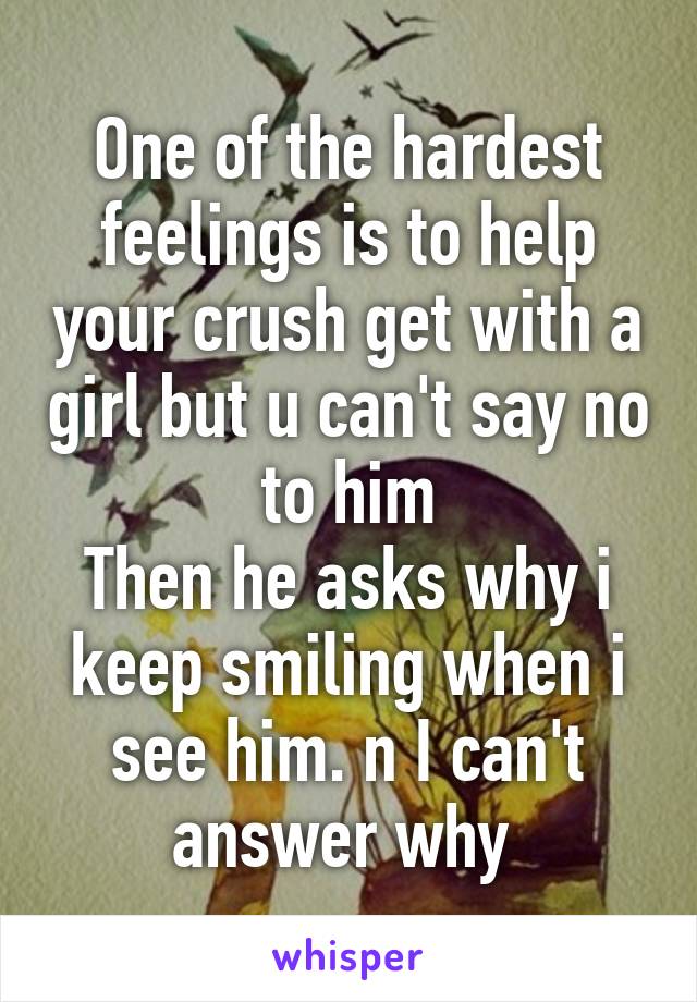 One of the hardest feelings is to help your crush get with a girl but u can't say no to him
Then he asks why i keep smiling when i see him. n I can't answer why 