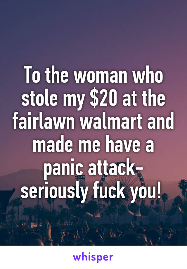 To the woman who stole my $20 at the fairlawn walmart and made me have a panic attack- seriously fuck you! 