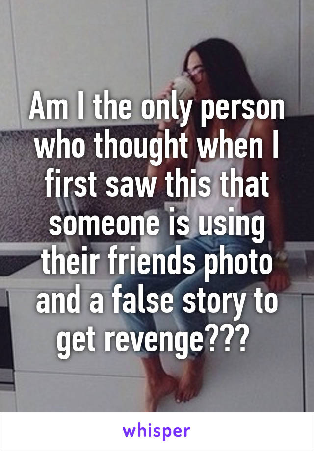 Am I the only person who thought when I first saw this that someone is using their friends photo and a false story to get revenge??? 