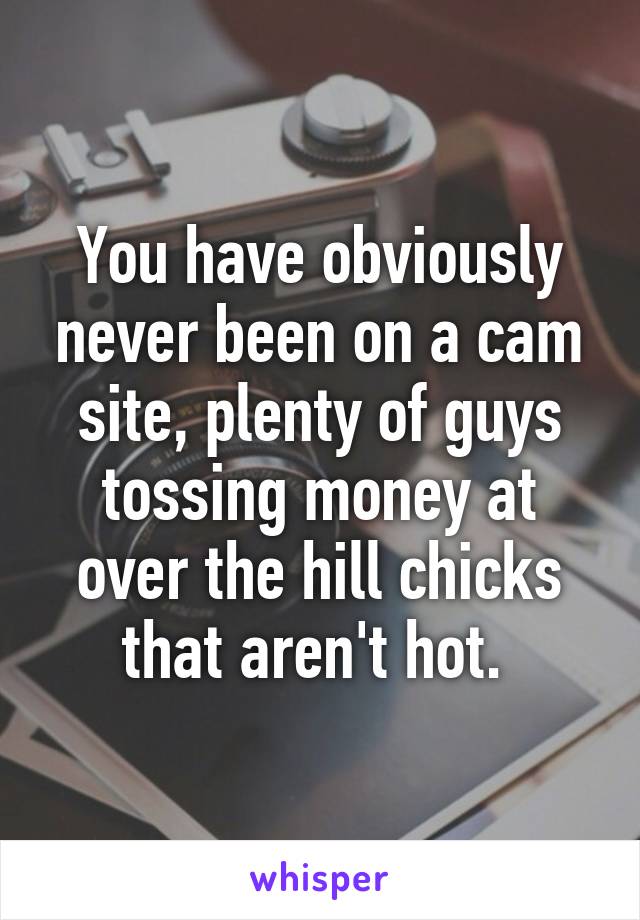 You have obviously never been on a cam site, plenty of guys tossing money at over the hill chicks that aren't hot. 