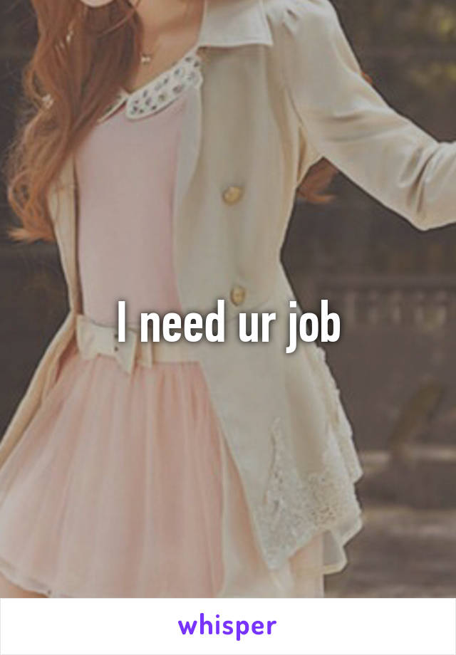 I need ur job