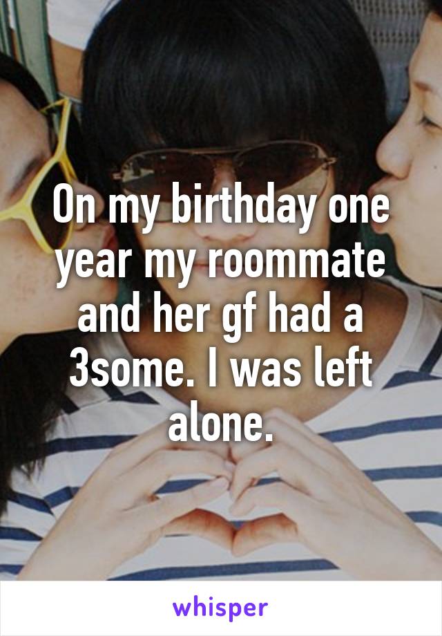 On my birthday one year my roommate and her gf had a 3some. I was left alone.