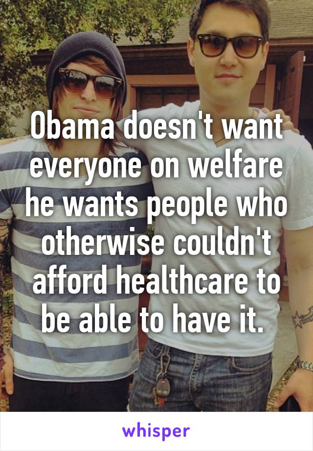 Obama doesn't want everyone on welfare he wants people who otherwise couldn't afford healthcare to be able to have it. 