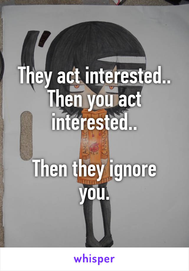 They act interested..
Then you act interested..

Then they ignore you.