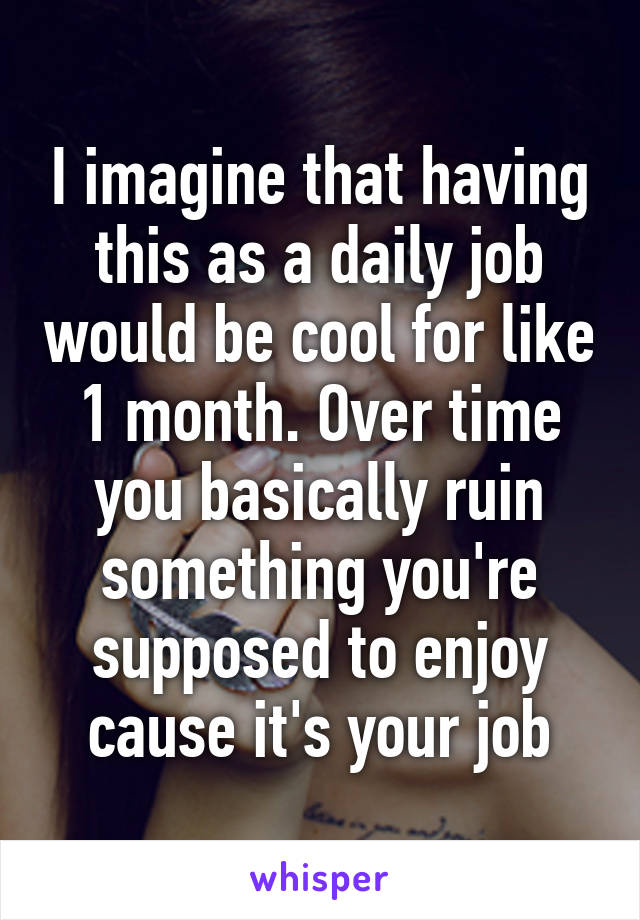 I imagine that having this as a daily job would be cool for like 1 month. Over time you basically ruin something you're supposed to enjoy cause it's your job