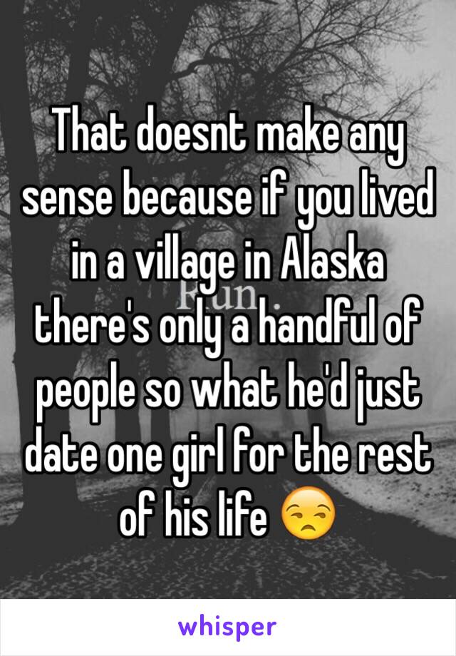 That doesnt make any sense because if you lived in a village in Alaska there's only a handful of people so what he'd just date one girl for the rest of his life 😒