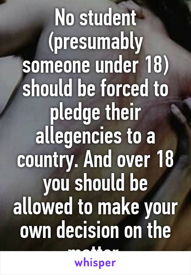 No student (presumably someone under 18) should be forced to pledge their allegencies to a country. And over 18 you should be allowed to make your own decision on the matter.